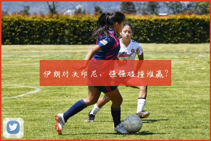 伊朗对决印尼，强强碰撞谁赢？